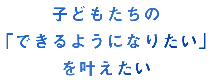 子供たちの「できるようになりたい」を叶えたい